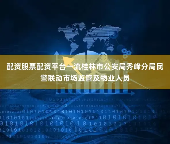 配资股票配资平台一流桂林市公安局秀峰分局民警联动市场监管及物业人员