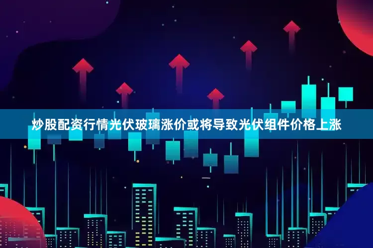 炒股配资行情光伏玻璃涨价或将导致光伏组件价格上涨