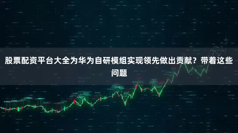 股票配资平台大全为华为自研模组实现领先做出贡献？带着这些问题