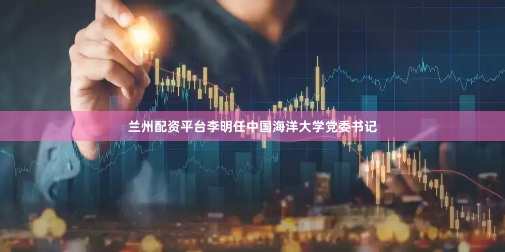 兰州配资平台李明任中国海洋大学党委书记