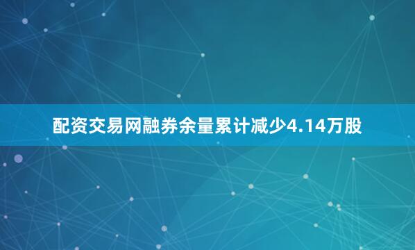 配资交易网融券余量累计减少4.14万股