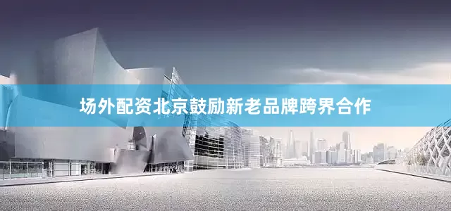 场外配资北京鼓励新老品牌跨界合作