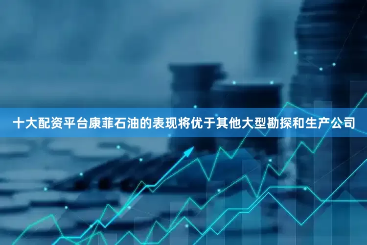 十大配资平台康菲石油的表现将优于其他大型勘探和生产公司