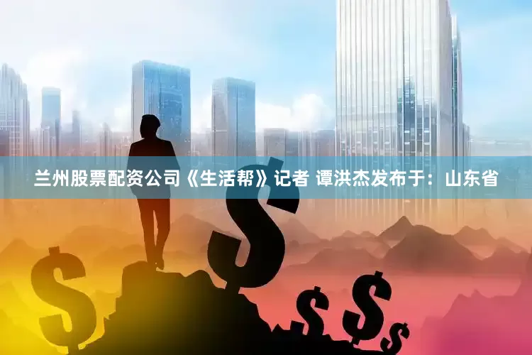 兰州股票配资公司《生活帮》记者 谭洪杰发布于：山东省