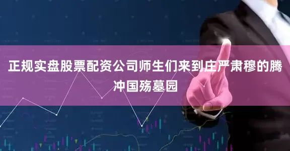 正规实盘股票配资公司师生们来到庄严肃穆的腾冲国殇墓园