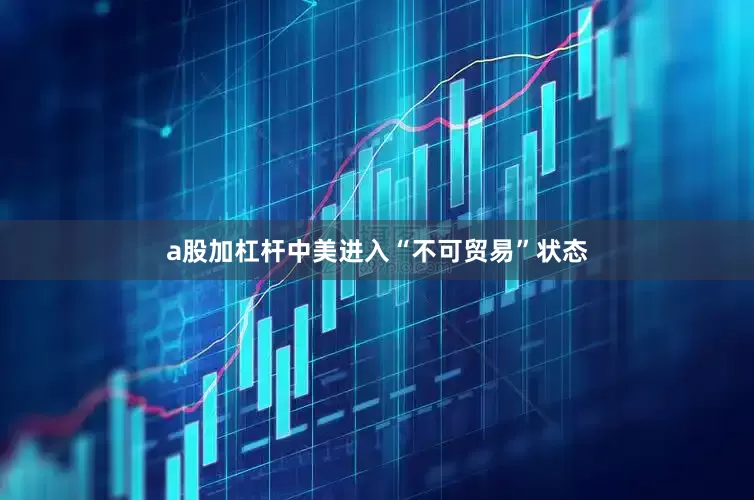 a股加杠杆中美进入“不可贸易”状态