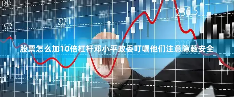 股票怎么加10倍杠杆邓小平政委叮嘱他们注意隐蔽安全