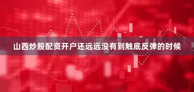 山西炒股配资开户还远远没有到触底反弹的时候