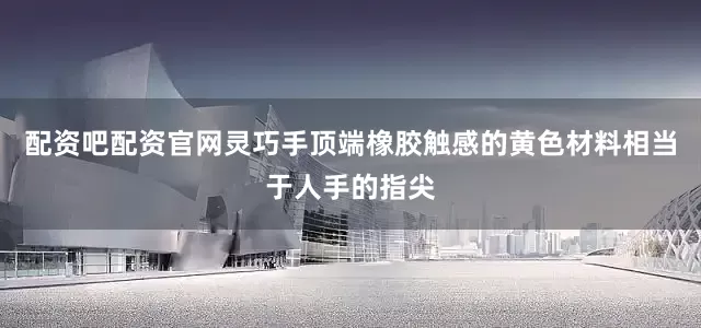 配资吧配资官网灵巧手顶端橡胶触感的黄色材料相当于人手的指尖