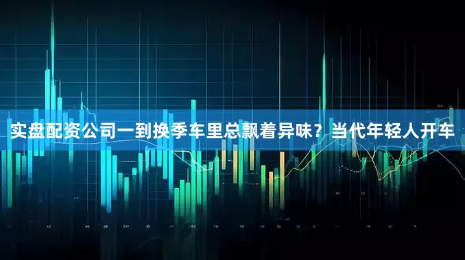 实盘配资公司一到换季车里总飘着异味？当代年轻人开车