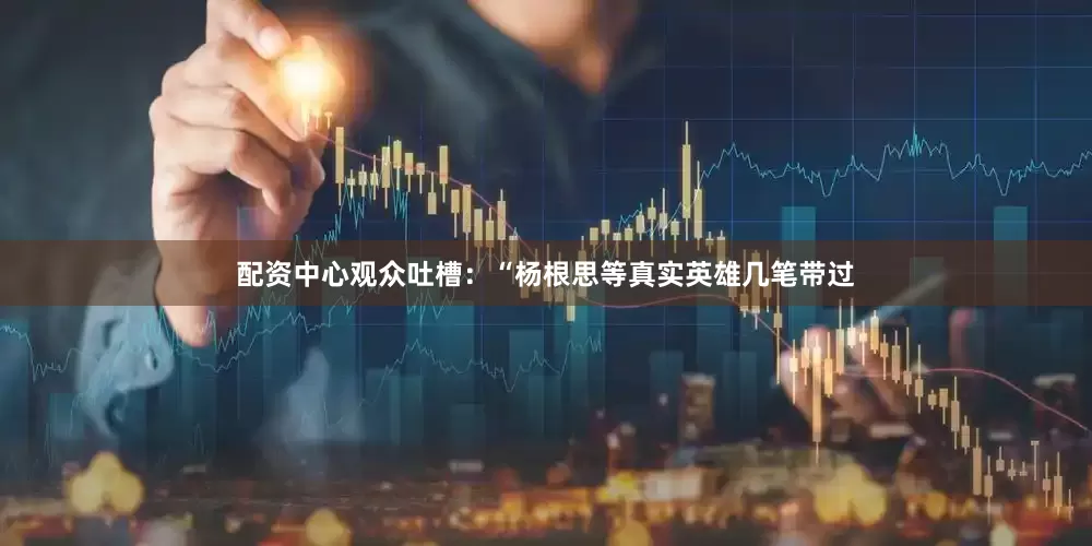 配资中心观众吐槽：“杨根思等真实英雄几笔带过