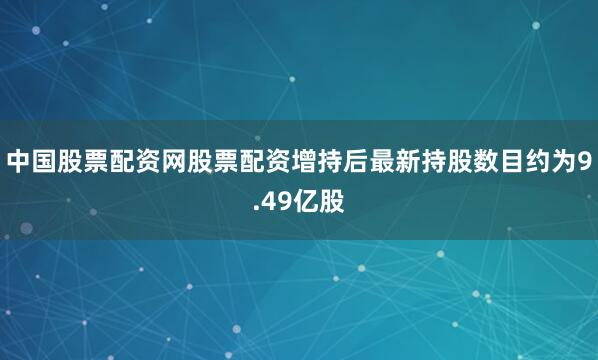 中国股票配资网股票配资增持后最新持股数目约为9.49亿股